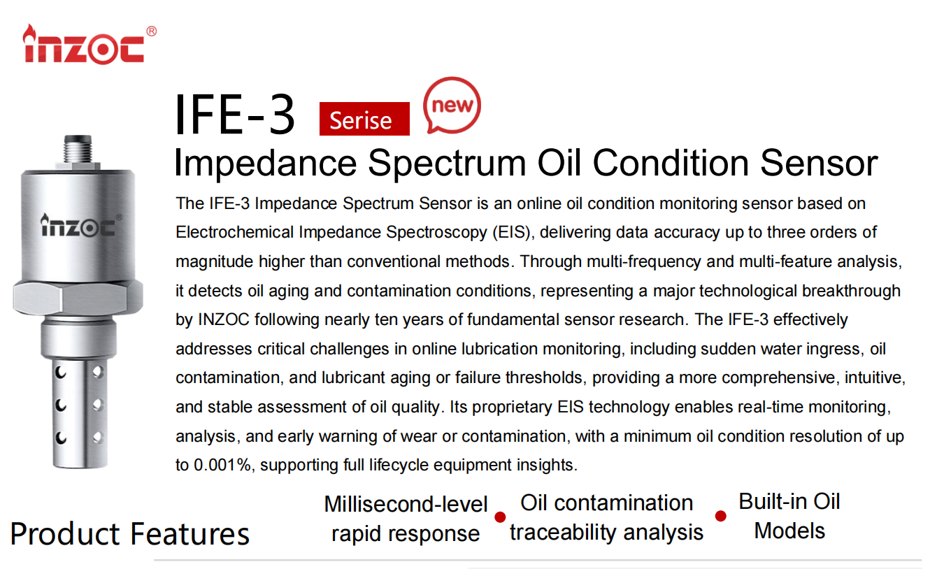 The IFE-3 Impedance Spectrum Sensor is an online oil condition monitoring sensor based on Electrochemical Impedance Spectroscopy (EIS), delivering data accuracy up to three orders of magnitude higher than conventional methods. Through multi-frequency and multi-feature analysis, it detects oil aging and contamination conditions, representing a major technological breakthrough by INZOC following nearly ten years of fundamental sensor research. The IFE-3 effectively addresses critical challenges in online lubrication monitoring, including sudden water ingress, oil contamination, and lubricant aging or failure thresholds, providing a more comprehensive, intuitive, and stable assessment of oil quality. Its proprietary EIS technology enables real-time monitoring, analysis, and early warning of wear or contamination, with a minimum oil condition resolution of up to 0.001%, supporting full lifecycle equipment insights.