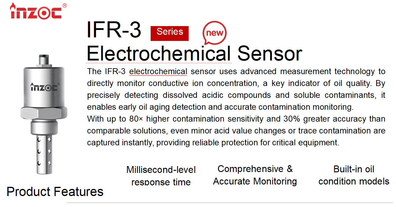 The IFR-3 electrochemical sensor uses advanced measurement technology to directly monitor conductive ion concentration, a key indicator of oil quality. By precisely detecting dissolved acidic compounds and soluble contaminants, it enables early oil aging detection and accurate contamination monitoring. 
With up to 80× higher contamination sensitivity and 30% greater accuracy than comparable solutions, even minor acid value changes or trace contamination are captured instantly, providing reliable protection for critical equipment.