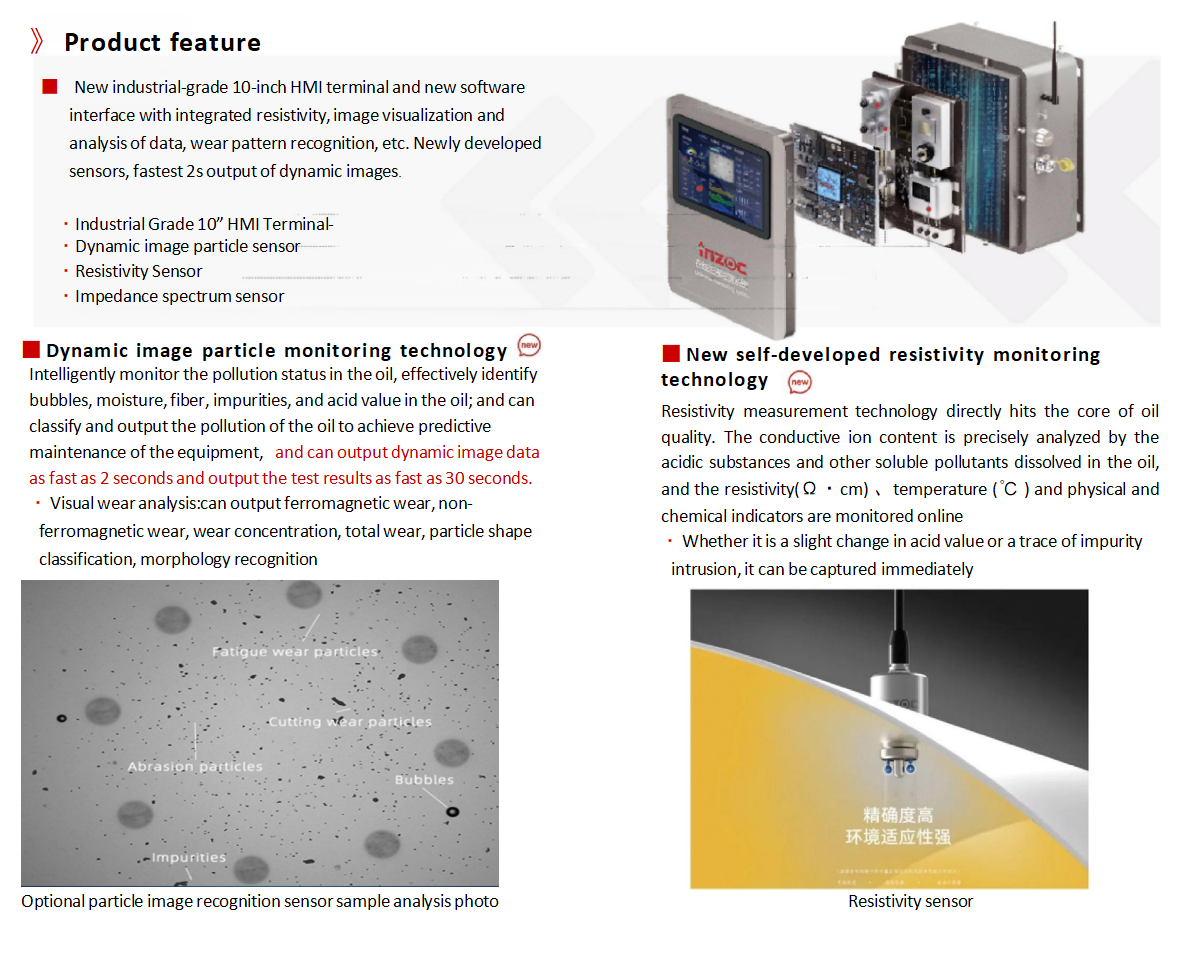 IOL-H3 Series Intelligent Online Oil Monitoring System Product features：
The brand-new industrial-grade 10-inch human-computerinteractionterminal and the brand-new software interface have newlyintegrateddata such as resistivity,imagevisualization analysis,wear morphologyrecognition,etc.Thebrand-newsensors have been developed, andthe dynamic images can beoutputasfastas2 seconds.